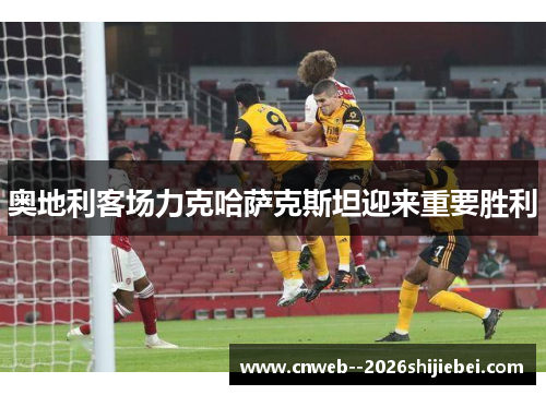 奥地利客场力克哈萨克斯坦迎来重要胜利 奥地利客场力克哈萨克斯坦迎来重要胜利